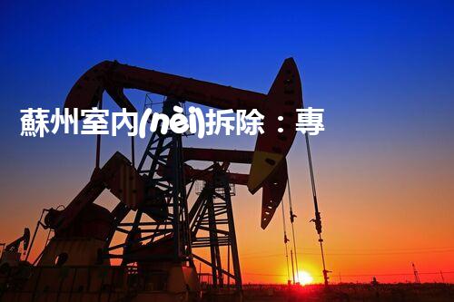 蘇州室內(nèi)拆除：專業(yè)高效，安全環(huán)保一站式服務(wù)